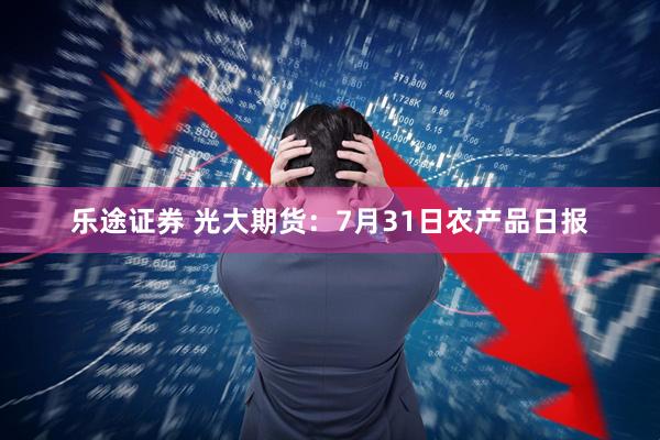 乐途证券 光大期货：7月31日农产品日报