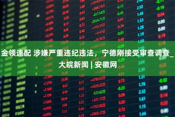金领速配 涉嫌严重违纪违法，宁德刚接受审查调查_大皖新闻 | 安徽网