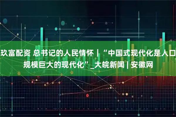 玖富配资 总书记的人民情怀｜“中国式现代化是人口规模巨大的现代化”_大皖新闻 | 安徽网