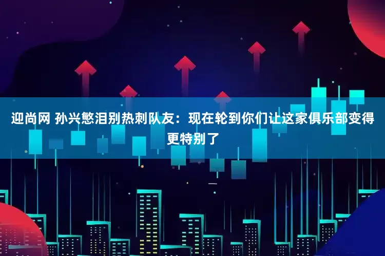 迎尚网 孙兴慜泪别热刺队友：现在轮到你们让这家俱乐部变得更特别了