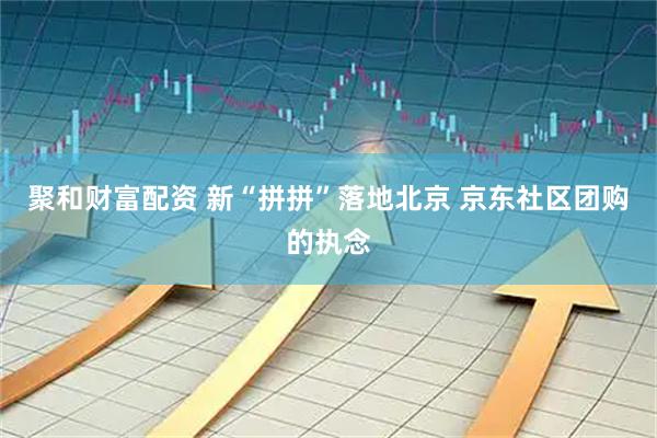 聚和财富配资 新“拼拼”落地北京 京东社区团购的执念