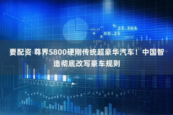 要配资 尊界S800硬刚传统超豪华汽车！中国智造彻底改写豪车规则