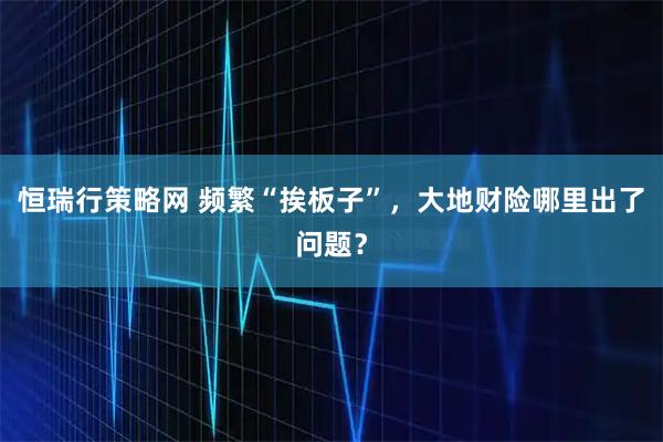 恒瑞行策略网 频繁“挨板子”，大地财险哪里出了问题？