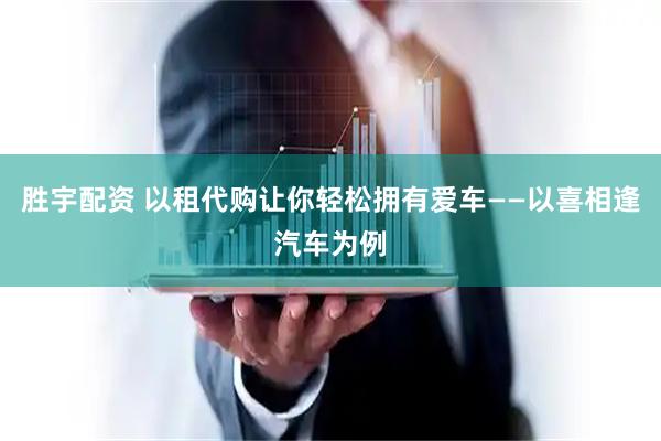 胜宇配资 以租代购让你轻松拥有爱车——以喜相逢汽车为例