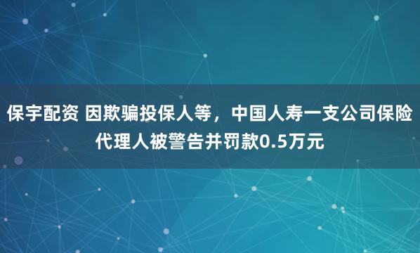 保宇配资 因欺骗投保人等，中国人寿一支公司保险代理人被警告并罚款0.5万元