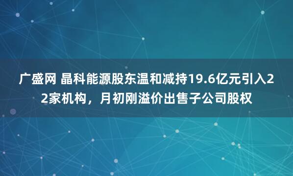 广盛网 晶科能源股东温和减持19.6亿元引入22家机构，月初刚溢价出售子公司股权