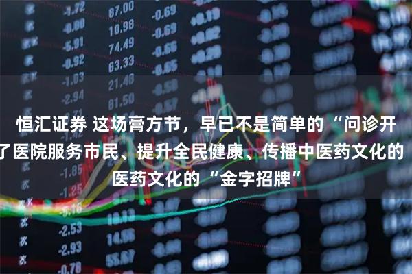 恒汇证券 这场膏方节，早已不是简单的 “问诊开方”，更成了医院服务市民、提升全民健康、传播中医药文化的 “金字招牌”