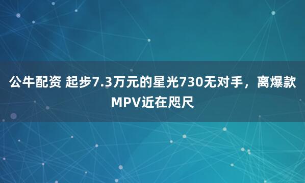 公牛配资 起步7.3万元的星光730无对手，离爆款MPV近在咫尺