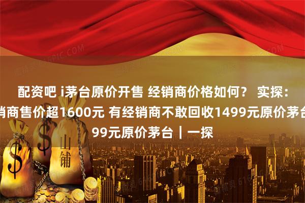 配资吧 i茅台原价开售 经销商价格如何？ 实探：深圳经销商售价超1600元 有经销商不敢回收1499元原价茅台｜一探